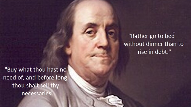 Benjamin Franklin: "Buy what thou has no need of, and before long thou shalt sell thy necessaries"; "Rather go to bed without dinner than to rise in debt."